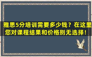 雅思5分培训需要多少钱？在这里 您对课程结果和价格别无选择！